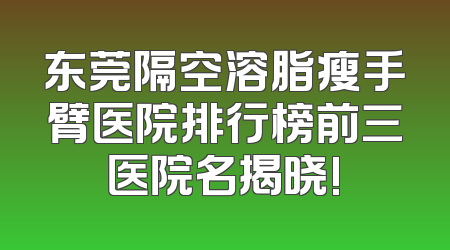 东莞隔空溶脂瘦手臂医院排行榜前三医院名揭晓!