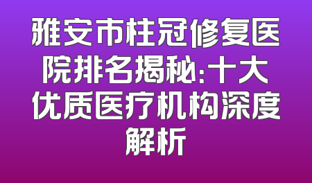 雅安市柱冠修复医院排名揭秘：十大优质医疗机构深度解析