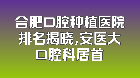 合肥口腔种植医院排名揭晓，安医大口腔科居首