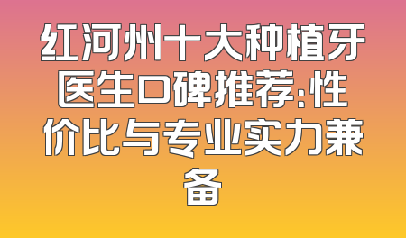 红河州十大种植牙医生口碑推荐：性价比与专业实力兼备
