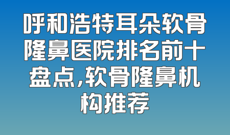 呼和浩特耳朵软骨隆鼻医院排名前十盘点，软骨隆鼻机构推荐