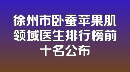 徐州市卧蚕苹果肌领域医生排行榜前十名公布
