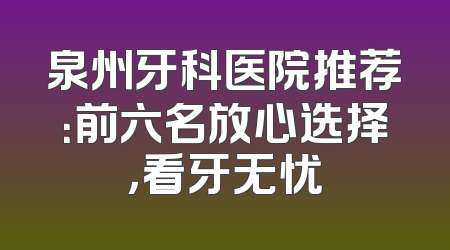泉州牙科医院推荐：前六名放心选择，看牙无忧