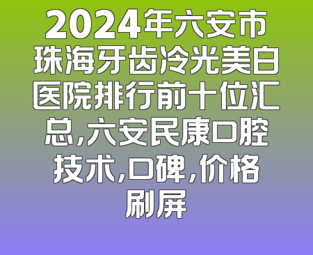 2024年六安市珠海牙齿冷光美白医院排行前十位汇总，六安民康口腔技术，口碑，价格刷屏