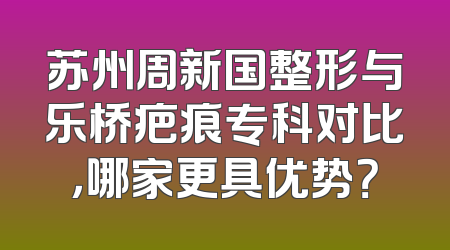 苏州周新国整形与乐桥疤痕专科对比，哪家更具优势？