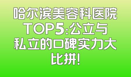 哈尔滨美容科医院TOP5：公立与私立的口碑实力大比拼！