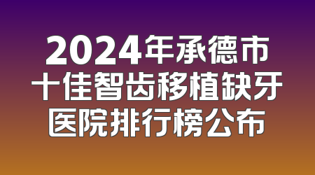 2024年承德市十佳智齿移植缺牙医院排行榜公布
