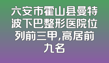 六安市霍山县曼特波下巴整形医院位列前三甲，高居前九名