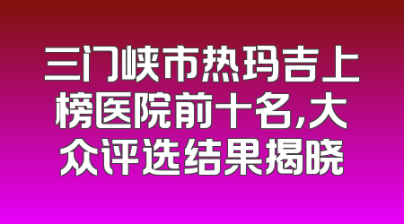 三门峡市热玛吉上榜医院前十名，大众评选结果揭晓
