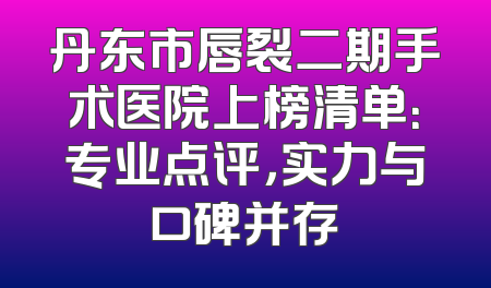 丹东市唇裂二期手术医院上榜清单：专业点评，实力与口碑并存
