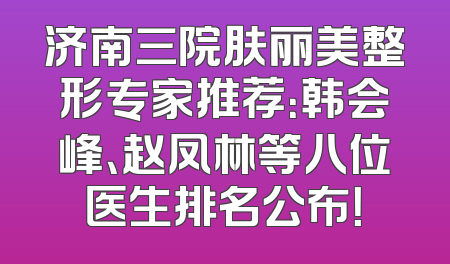 济南三院肤丽美整形专家推荐：韩会峰、赵凤林等八位医生排名公布！