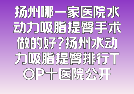 扬州哪一家医院水动力吸脂提臀手术做的好？扬州水动力吸脂提臀排行TOP十医院公开