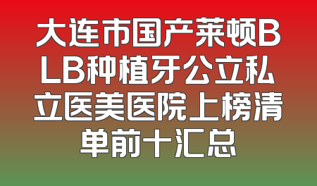 大连市国产莱顿BLB种植牙公立私立医美医院上榜清单前十汇总