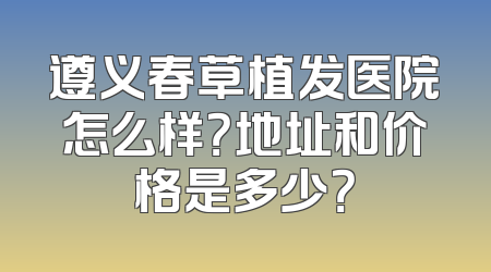 遵义春草植发医院怎么样？地址和价格是多少？
