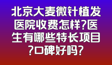 北京大麦微针植发医院收费怎样？医生有哪些特长项目？口碑好吗？