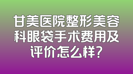 甘美医院整形美容科眼袋手术费用及评价怎么样？
