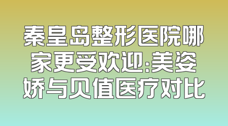 秦皇岛整形医院哪家更受欢迎：美姿娇与贝值医疗对比