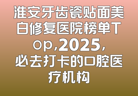 淮安牙齿瓷贴面美白修复医院榜单Top，2025，必去打卡的口腔医疗机构