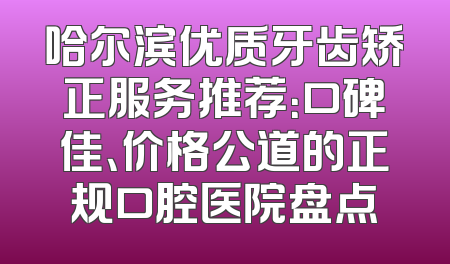 哈尔滨优质牙齿矫正服务推荐：口碑佳、价格公道的正规口腔医院盘点