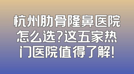 杭州肋骨隆鼻医院怎么选？这五家热门医院值得了解！