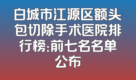 白城市江源区额头包切除手术医院排行榜：前七名名单公布
