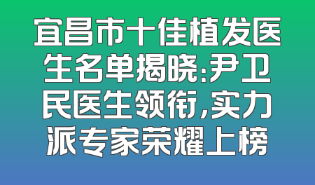 宜昌市十佳植发医生名单揭晓：尹卫民医生领衔，实力派专家荣耀上榜
