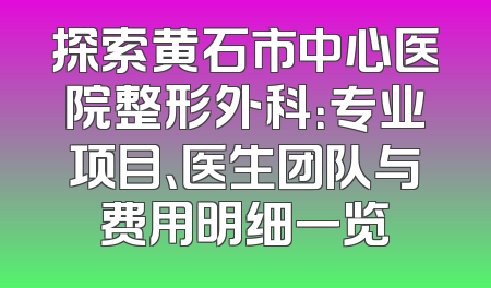 探索黄石市中心医院整形外科：专业项目、医生团队与费用明细一览