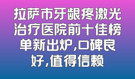拉萨市牙龈疼激光治疗医院前十佳榜单新出炉，口碑良好，值得信赖
