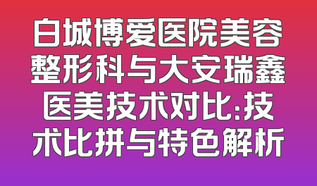 白城博爱医院美容整形科与大安瑞鑫医美技术对比：技术比拼与特色解析