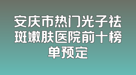 安庆市热门光子祛斑嫩肤医院前十榜单预定