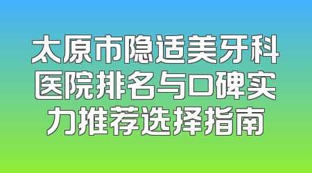 太原市隐适美牙科医院排名与口碑实力推荐选择指南