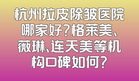 杭州拉皮除皱医院哪家好？格莱美、薇琳、连天美等机构口碑如何？