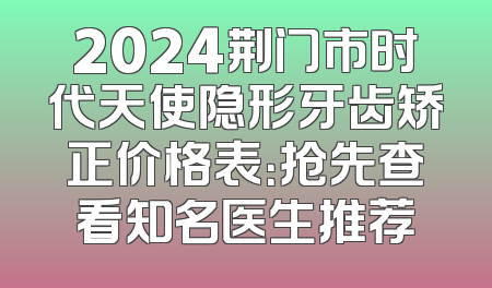 2024荆门市时代天使隐形牙齿矫正价格表：抢先查看知名医生推荐
