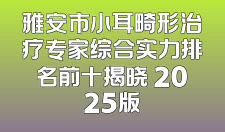 雅安市小耳畸形治疗专家综合实力排名前十揭晓 2025版
