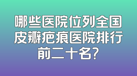 哪些医院位列全国皮瓣疤痕医院排行前二十名？