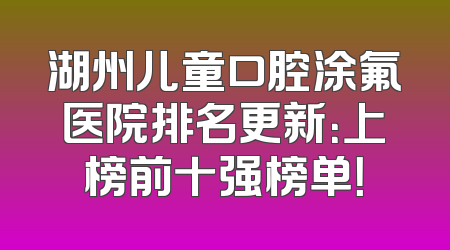 湖州儿童口腔涂氟医院排名更新：上榜前十强榜单！
