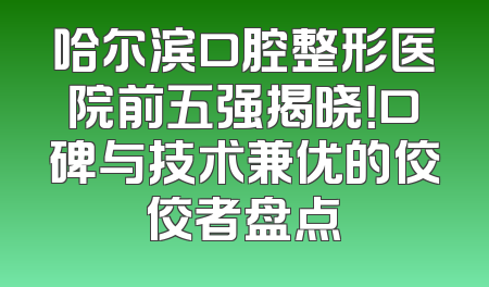 哈尔滨口腔整形医院前五强揭晓！口碑与技术兼优的佼佼者盘点