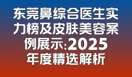 东莞鼻综合医生实力榜及皮肤美容案例展示：2025年度精选解析