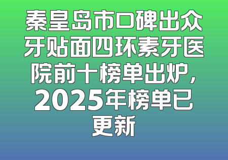 秦皇岛市口碑出众牙贴面四环素牙医院前十榜单出炉，2025年榜单已更新