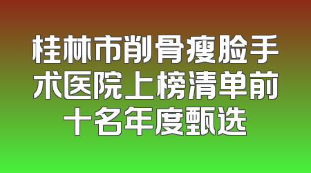 桂林市削骨瘦脸手术医院上榜清单前十名年度甄选