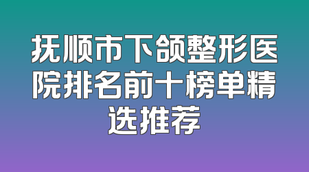 抚顺市下颌整形医院排名前十榜单精选推荐