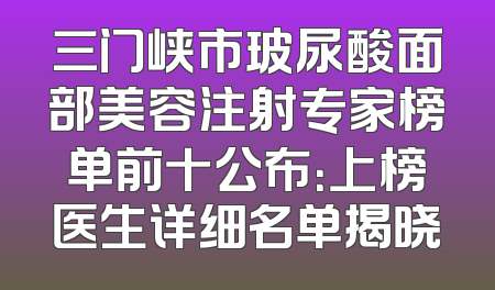 三门峡市玻尿酸面部美容注射专家榜单前十公布：上榜医生详细名单揭晓