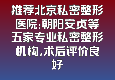 推荐北京私密整形医院：朝阳安贞等五家专业私密整形机构，术后评价良好