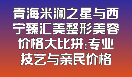 青海米澜之星与西宁臻汇美整形美容价格大比拼：专业技艺与亲民价格