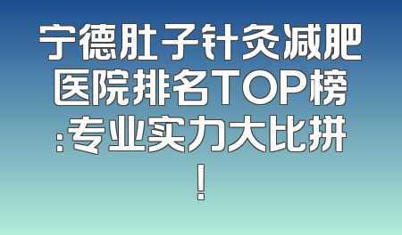 宁德肚子针灸减肥医院排名TOP榜：专业实力大比拼！