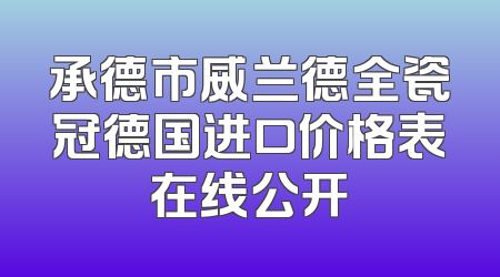 承德市威兰德全瓷冠德国进口价格表在线公开
