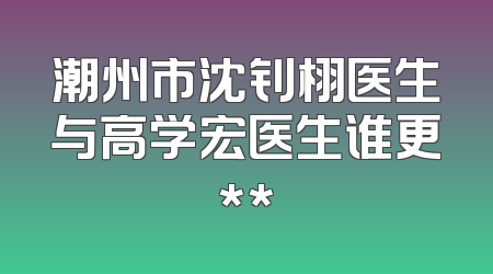 潮州市沈钊栩医生与高学宏医生谁更**