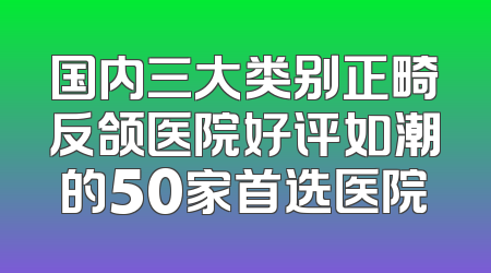 国内三大类别正畸反颌医院好评如潮的50家首选医院