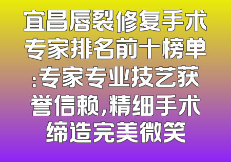 宜昌唇裂修复手术专家排名前十榜单：专家专业技艺获誉信赖，精细手术缔造完美微笑
