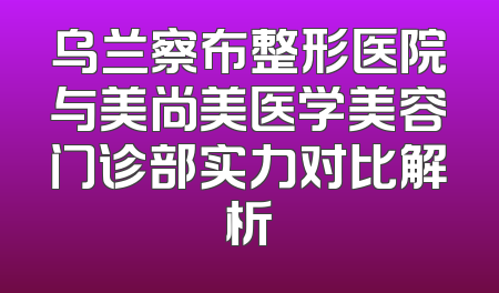 乌兰察布整形医院与美尚美医学美容门诊部实力对比解析